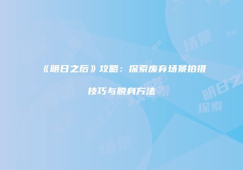 《明日之后》攻略：探索废弃场景拍摄技巧与脱身方法