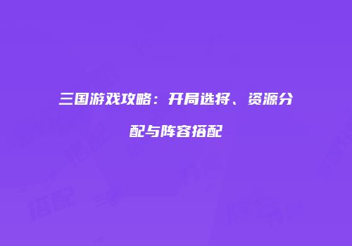 三国游戏攻略：开局选将、资源分配与阵容搭配