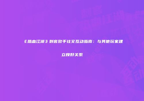 《热血江湖》刺客致手社交互动指南：与其他玩家建立良好关系