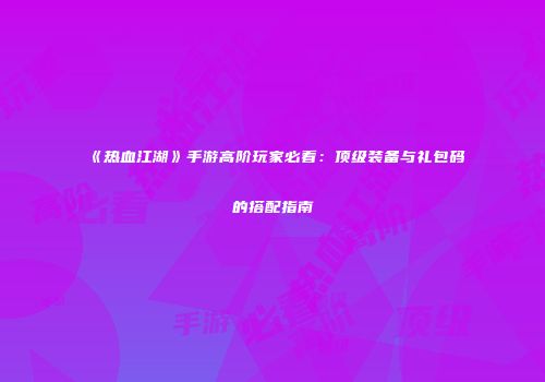 《热血江湖》手游高阶玩家必看：顶级装备与礼包码的搭配指南