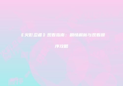 《火影忍者》观看指南：剧情解析与观看顺序攻略