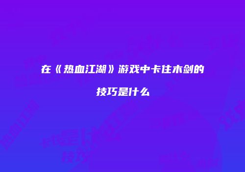在《热血江湖》游戏中卡住木剑的技巧是什么