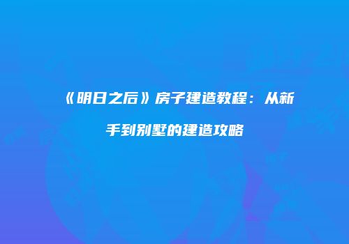 《明日之后》房子建造教程：从新手到别墅的建造攻略
