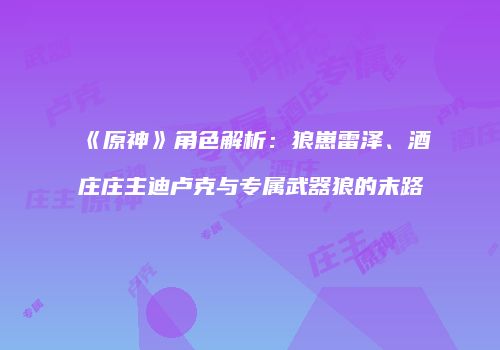 《原神》角色解析：狼崽雷泽、酒庄庄主迪卢克与专属武器狼的末路