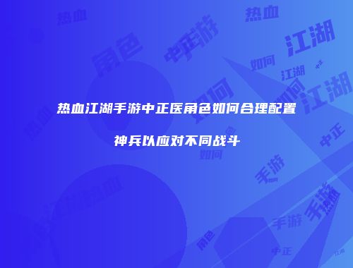 热血江湖手游中正医角色如何合理配置神兵以应对不同战斗