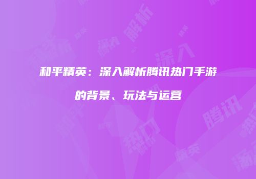 和平精英：深入解析腾讯热门手游的背景、玩法与运营