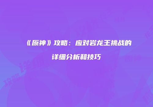 《原神》攻略：应对岩龙王挑战的详细分析和技巧