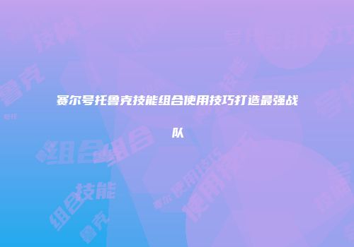 赛尔号托鲁克技能组合使用技巧打造最强战队