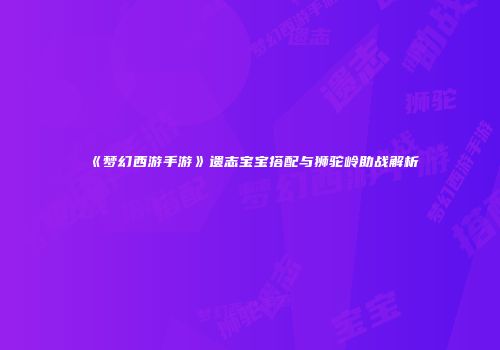 《梦幻西游手游》遗志宝宝搭配与狮驼岭助战解析