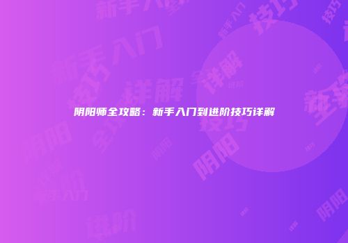阴阳师全攻略：新手入门到进阶技巧详解