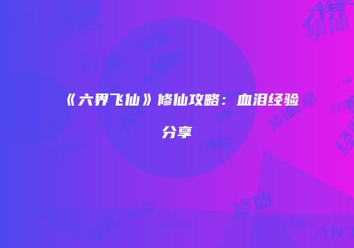 《六界飞仙》修仙攻略：血泪经验分享