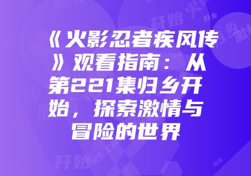 《火影忍者疾风传》观看指南：从第221集归乡开始，探索激情与冒险的世界