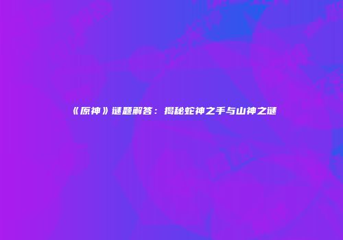 《原神》谜题解答：揭秘蛇神之手与山神之谜