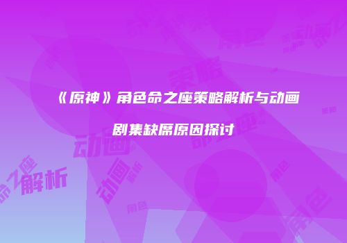 《原神》角色命之座策略解析与动画剧集缺席原因探讨