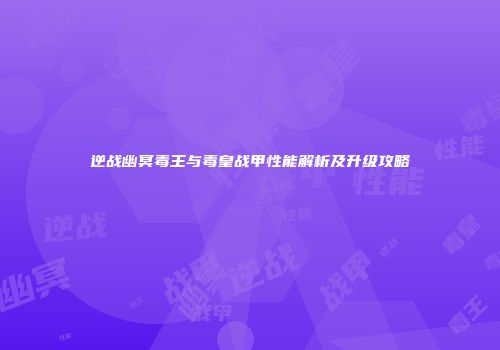 逆战幽冥毒王与毒皇战甲性能解析及升级攻略