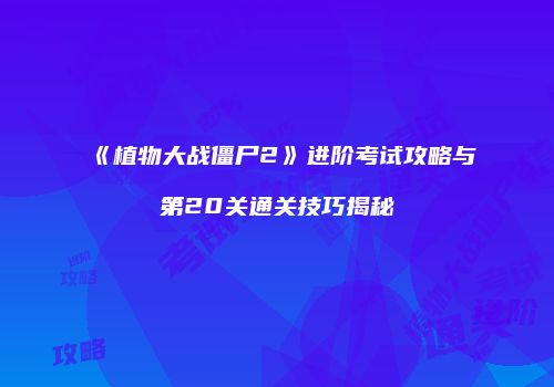 《植物大战僵尸2》进阶考试攻略与第20关通关技巧揭秘
