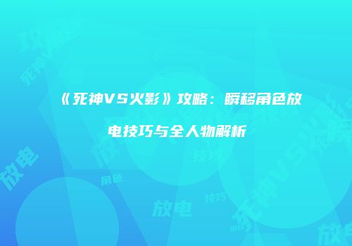 《死神VS火影》攻略：瞬移角色放电技巧与全人物解析