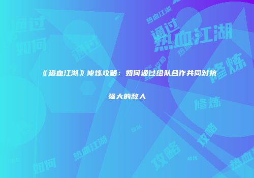 《热血江湖》修炼攻略：如何通过组队合作共同对抗强大的敌人