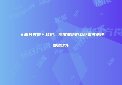 《明日方舟》攻略：深度解析游戏配置与基建配置优化