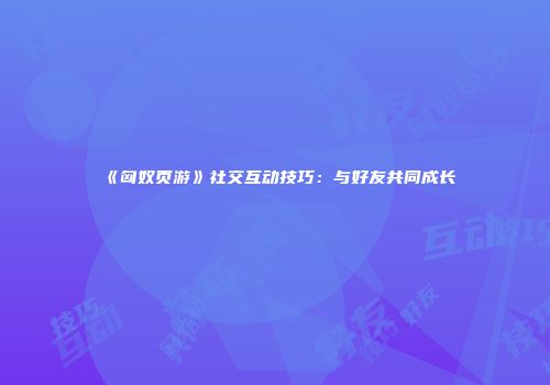 《匈奴页游》社交互动技巧：与好友共同成长