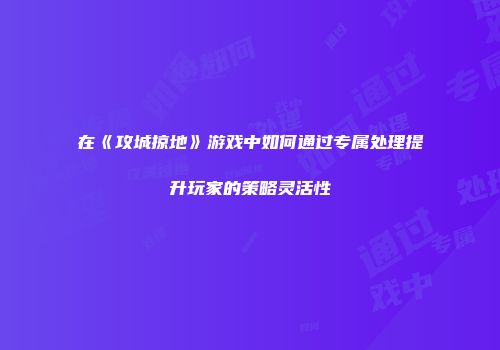 在《攻城掠地》游戏中如何通过专属处理提升玩家的策略灵活性