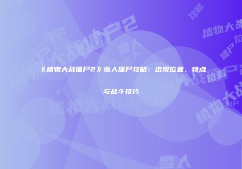 《植物大战僵尸2》雪人僵尸攻略：出现位置、特点与战斗技巧
