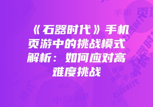 《石器时代》手机页游中的挑战模式解析：如何应对高难度挑战