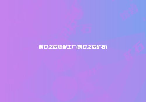 明日之后熔岩工厂(明日之后矿石)