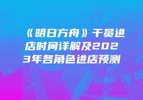 《明日方舟》干员进店时间详解及2023年各角色进店预测