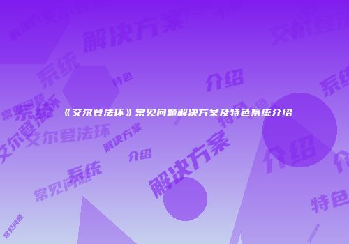 《艾尔登法环》常见问题解决方案及特色系统介绍