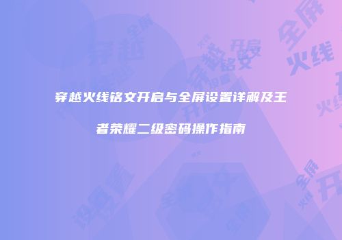 穿越火线铭文开启与全屏设置详解及王者荣耀二级密码操作指南