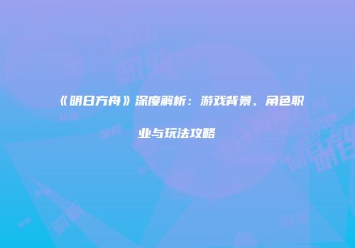 《明日方舟》深度解析：游戏背景、角色职业与玩法攻略