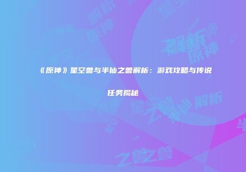 《原神》星空兽与半仙之兽解析：游戏攻略与传说任务揭秘