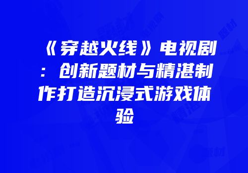 《穿越火线》电视剧：创新题材与精湛制作打造沉浸式游戏体验
