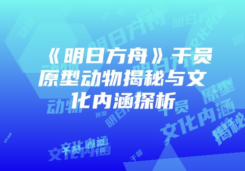 《明日方舟》干员原型动物揭秘与文化内涵探析