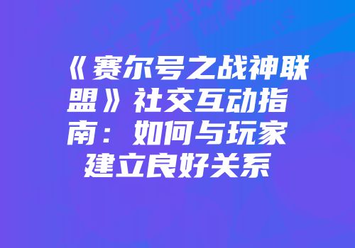 《赛尔号之战神联盟》社交互动指南：如何与玩家建立良好关系