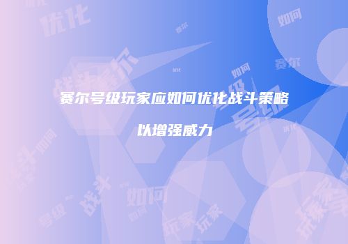 赛尔号级玩家应如何优化战斗策略以增强威力