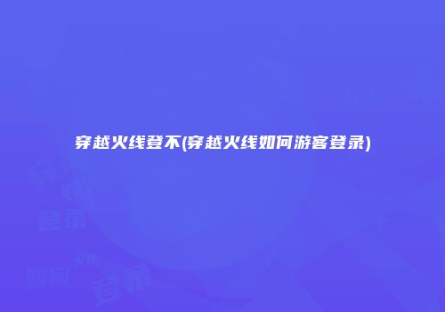 穿越火线登不(穿越火线如何游客登录)