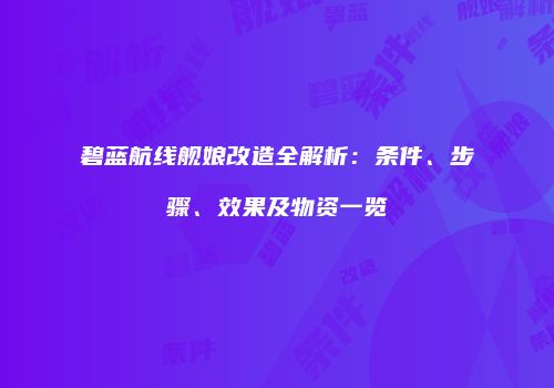 碧蓝航线舰娘改造全解析：条件、步骤、效果及物资一览
