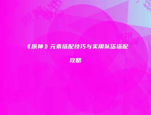 《原神》元素搭配技巧与实用队伍搭配攻略