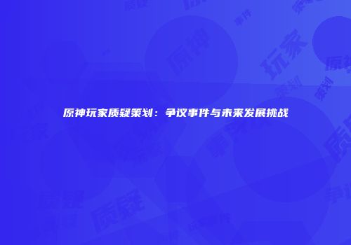 原神玩家质疑策划：争议事件与未来发展挑战
