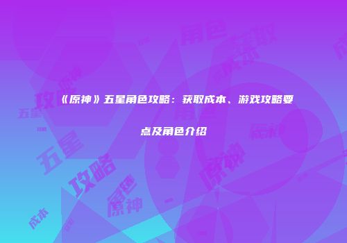 《原神》五星角色攻略：获取成本、游戏攻略要点及角色介绍