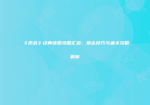 《逆战》经典地图攻略汇总：狙击技巧与通关攻略解析