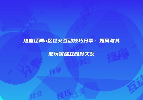 热血江湖a区社交互动技巧分享：如何与其他玩家建立良好关系