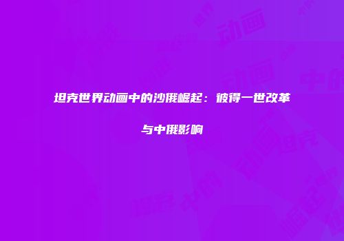 坦克世界动画中的沙俄崛起：彼得一世改革与中俄影响