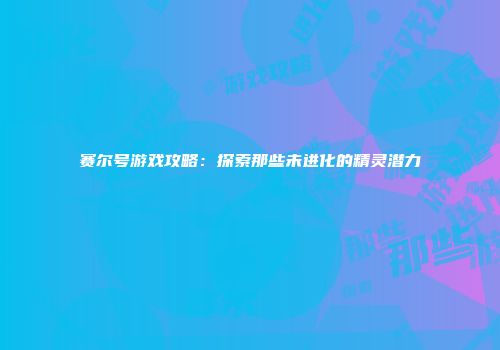 赛尔号游戏攻略：探索那些未进化的精灵潜力