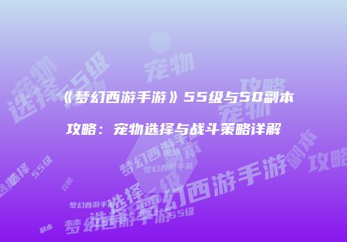 《梦幻西游手游》55级与50副本攻略：宠物选择与战斗策略详解
