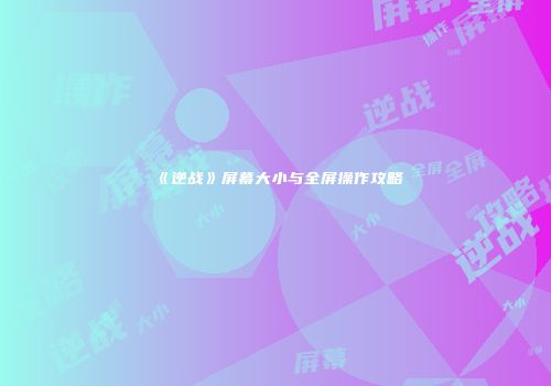 《逆战》屏幕大小与全屏操作攻略