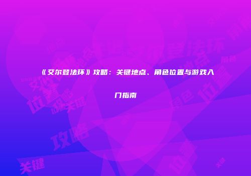 《艾尔登法环》攻略：关键地点、角色位置与游戏入门指南