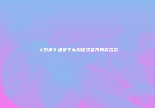《原神》裸体手办揭秘及官方购买指南